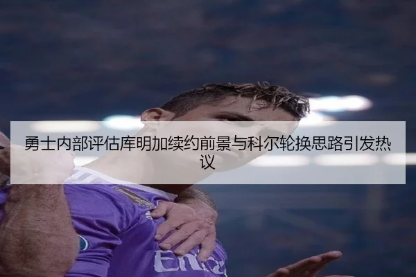 勇士内部评估库明加续约前景与科尔轮换思路引发热议