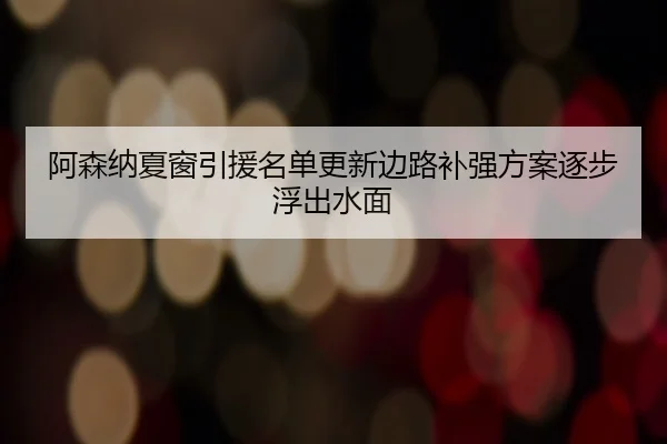 阿森纳夏窗引援名单更新边路补强方案逐步浮出水面