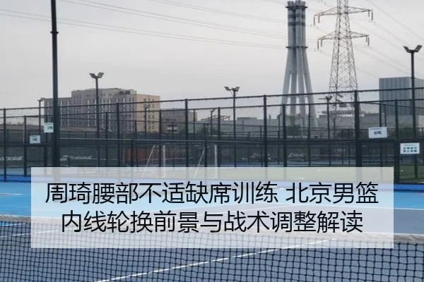 周琦腰部不适缺席训练 北京男篮内线轮换前景与战术调整解读